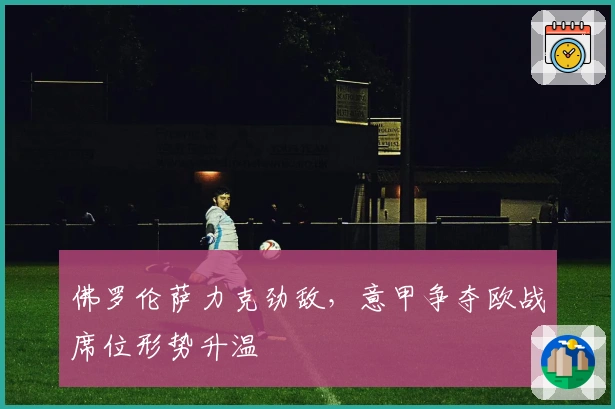 佛罗伦萨力克劲敌，意甲争夺欧战席位形势升温