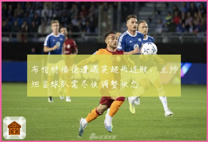 布伦特福德遭遇英超两连败，主帅坦言球队需尽快调整状态