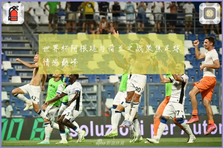 世界杯阿根廷与荷兰之战聚焦足球情感巅峰