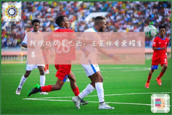 阿根廷双杀巴西，五星传奇荣耀落幕