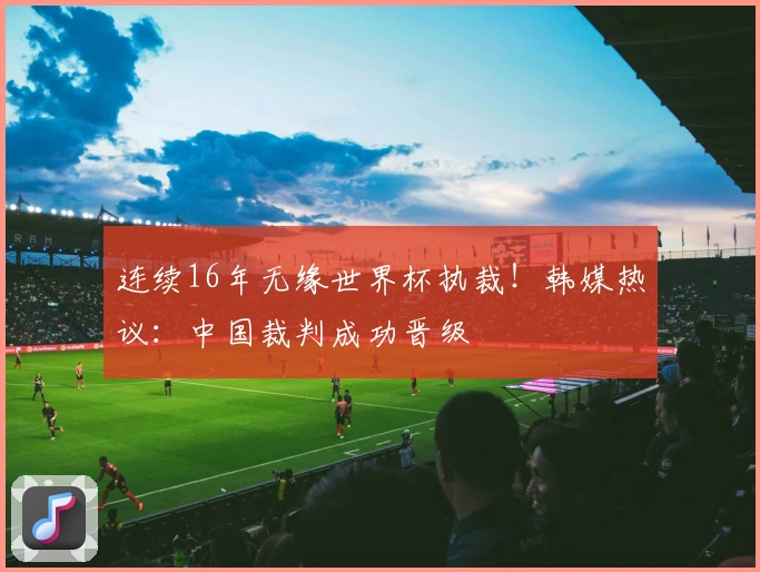 连续16年无缘世界杯执裁！韩媒热议：中国裁判成功晋级