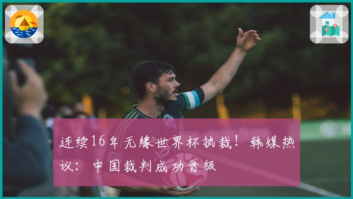连续16年无缘世界杯执裁！韩媒热议：中国裁判成功晋级