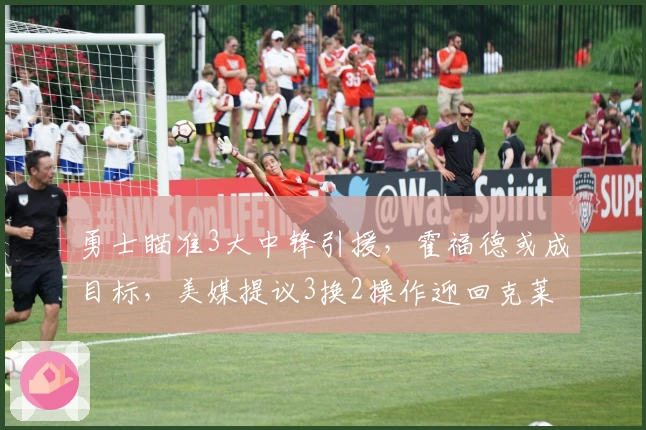 勇士瞄准3大中锋引援,霍福德或成目标,美媒提议3换2操作迎回克莱