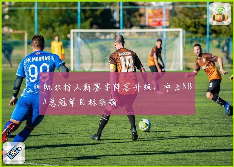 凯尔特人新赛季阵容升级，冲击NBA总冠军目标明确