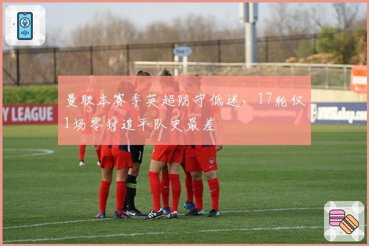 曼联本赛季英超防守低迷，17轮仅1场零封追平队史最差