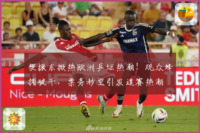 樊振东掀热欧洲乒坛热潮！观众蜂拥破千，票务秒空引发追赛热潮