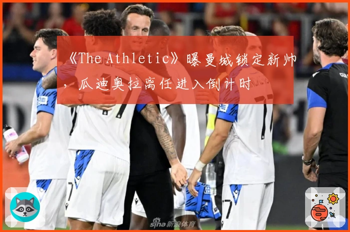 《The Athletic》曝曼城锁定新帅，瓜迪奥拉离任进入倒计时