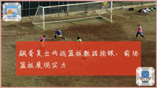 飙哥复出两战篮板数据抢眼，前场篮板展现实力