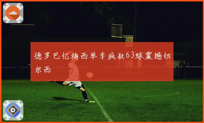 德罗巴忆梅西单季疯狂63球震撼切尔西